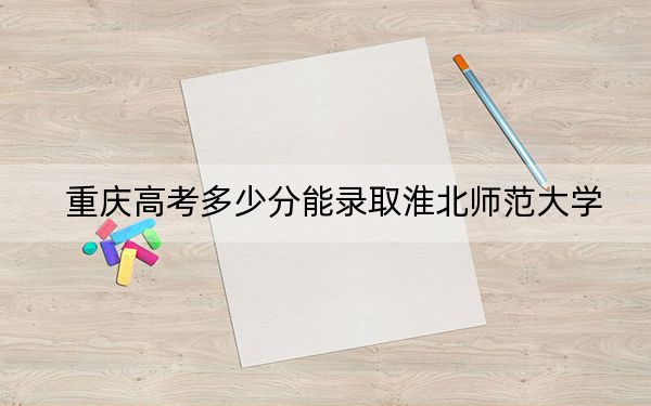 重慶高考多少分能錄取淮北師范大學(xué)？2024年歷史類最低523分 物理類錄取分503分