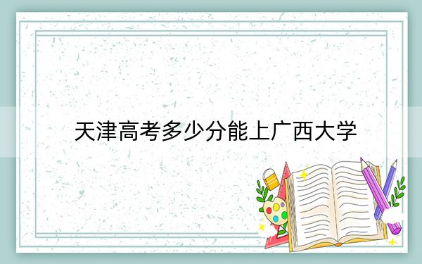 天津高考多少分能上廣西大學(xué)？附2022-2024年最低錄取分?jǐn)?shù)線