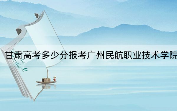 甘肅高考多少分報考廣州民航職業(yè)技術(shù)學(xué)院,?2024年歷史類414分 物理類錄取分380分