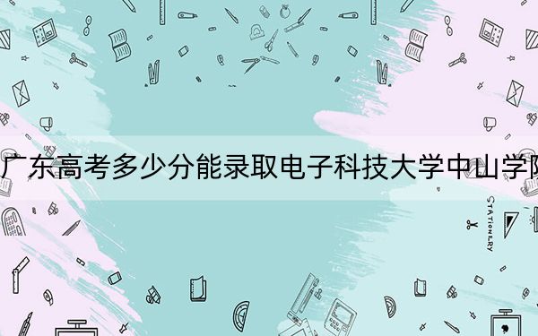 廣東高考多少分能錄取電子科技大學(xué)中山學(xué)院?附2022-2024年最低錄取分?jǐn)?shù)線