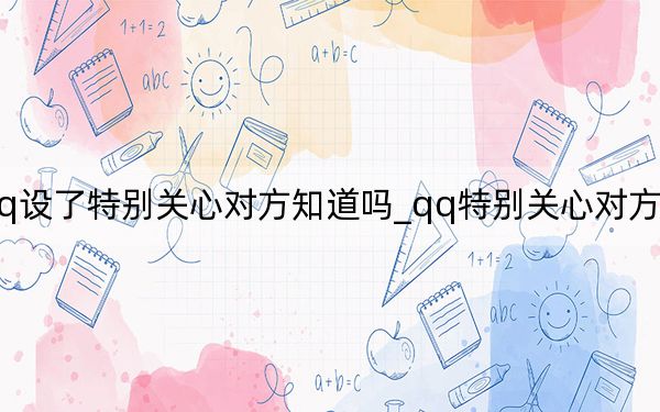 qq設(shè)了特別關(guān)心對(duì)方知道嗎_qq特別關(guān)心對(duì)方知道嗎