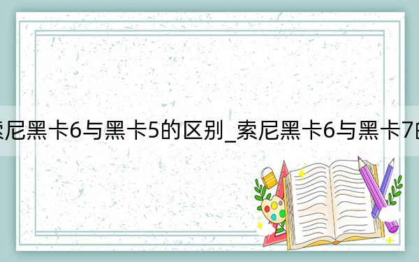 索尼黑卡6與黑卡5的區(qū)別_索尼黑卡6與黑卡7的區(qū)別