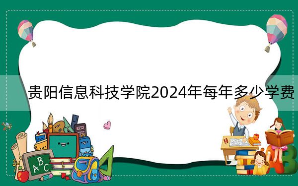 貴陽信息科技學(xué)院2024年每年多少學(xué)費(fèi)?每年18500元(供四川考生參考)