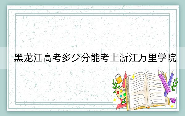 黑龍江高考多少分能考上浙江萬里學(xué)院?2024年歷史類487分 物理類480分