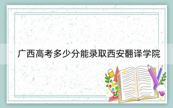 廣西高考多少分能錄取西安翻譯學(xué)院,？附2022-2024年最低錄取分?jǐn)?shù)線
