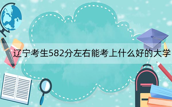 遼寧考生582分左右能考上什么好的大學(xué),?(附帶近三年高考大學(xué)錄取名單)