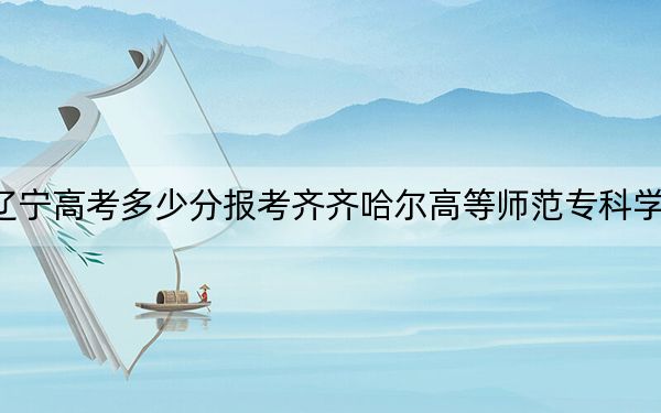 遼寧高考多少分報(bào)考齊齊哈爾高等師范專(zhuān)科學(xué)校？附2022-2024年最低錄取分?jǐn)?shù)線