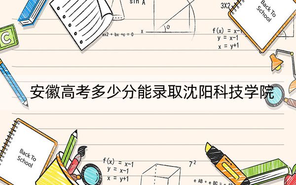 安徽高考多少分能錄取沈陽科技學(xué)院?2024年歷史類投檔線471分 物理類錄取分466分