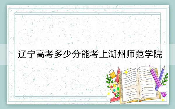 遼寧高考多少分能考上湖州師范學(xué)院,?2024年歷史類490分 物理類投檔線500分