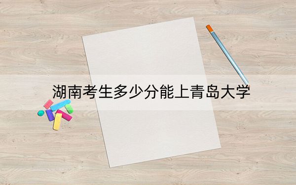 湖南考生多少分能上青島大學(xué),？附帶近三年最低錄取分?jǐn)?shù)線