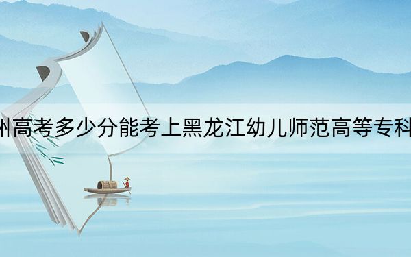 貴州高考多少分能考上黑龍江幼兒師范高等專(zhuān)科學(xué)校,？附2022-2024年最低錄取分?jǐn)?shù)線(xiàn)