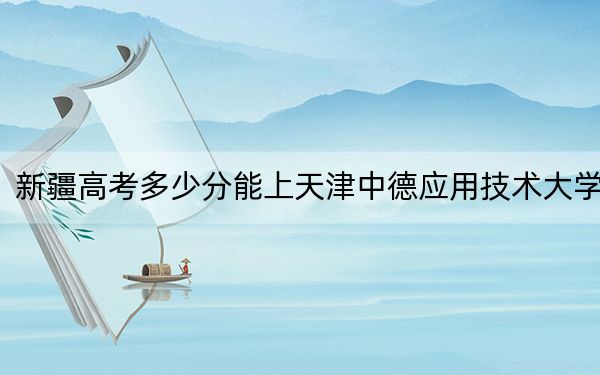 新疆高考多少分能上天津中德應用技術大學,？2024年最低分