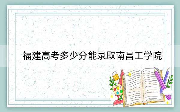福建高考多少分能錄取南昌工學(xué)院,?附2022-2024年最低錄取分?jǐn)?shù)線