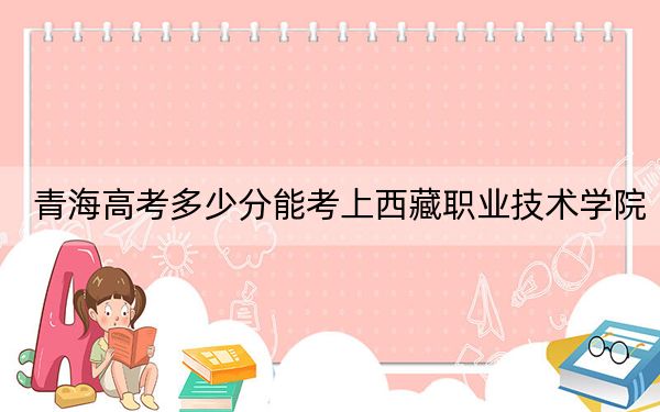 青海高考多少分能考上西藏職業(yè)技術(shù)學(xué)院？2024年文科最低312分 理科最低258分