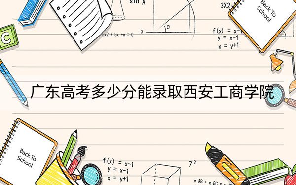 廣東高考多少分能錄取西安工商學(xué)院？附2022-2024年最低錄取分?jǐn)?shù)線