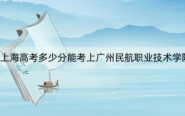 上海高考多少分能考上廣州民航職業(yè)技術學院,？附2022-2024年最低錄取分數線