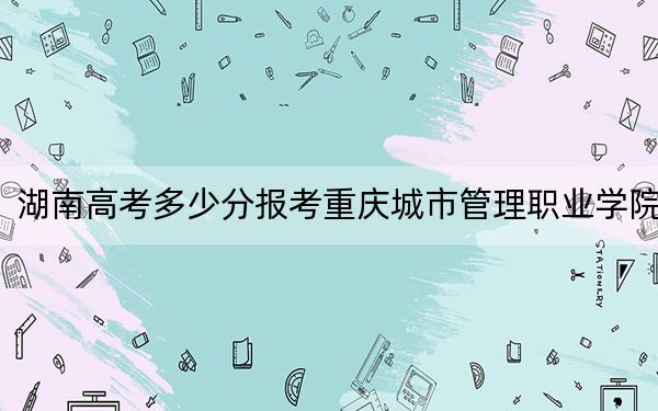 湖南高考多少分報考重慶城市管理職業(yè)學(xué)院,？2024年歷史類投檔線444分 物理類414分