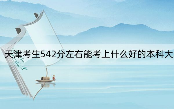 天津考生542分左右能考上什么好的本科大學,?(附帶2022-2024年542錄取大學名單)