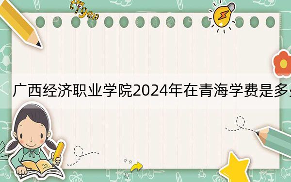 廣西經(jīng)濟(jì)職業(yè)學(xué)院2024年在青海學(xué)費(fèi)是多少,？青?？忌?025年參考