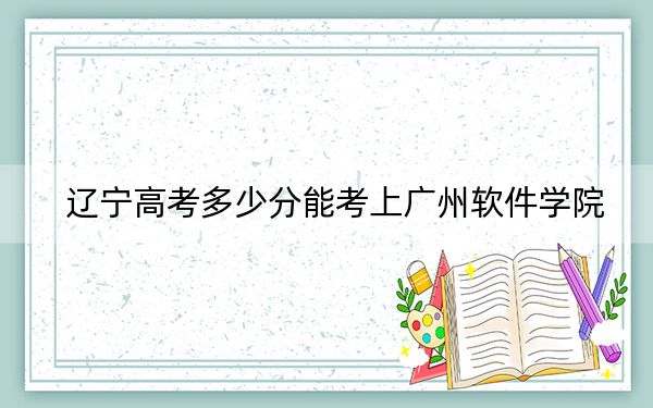 遼寧高考多少分能考上廣州軟件學院,?附2022-2024年院校最低投檔線