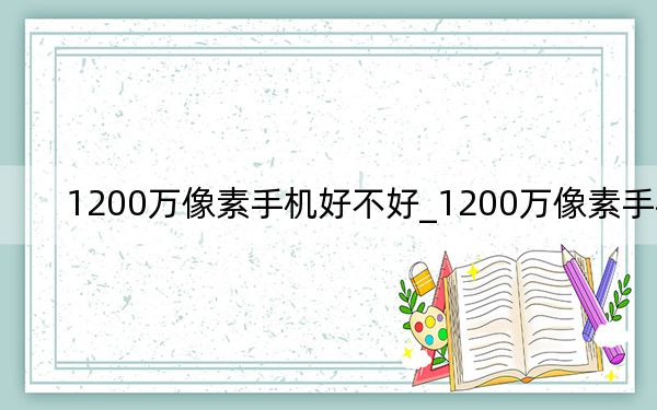 1200萬(wàn)像素手機(jī)好不好_1200萬(wàn)像素手機(jī)