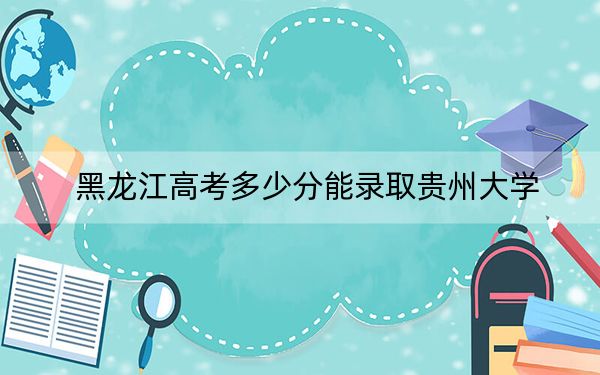 黑龍江高考多少分能錄取貴州大學(xué),？2024年歷史類(lèi)最低565分 物理類(lèi)509分