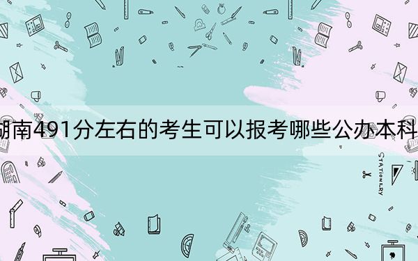 湖南491分左右的考生可以報考哪些公辦本科大學(xué)?(附帶2022-2024年491錄取名單)