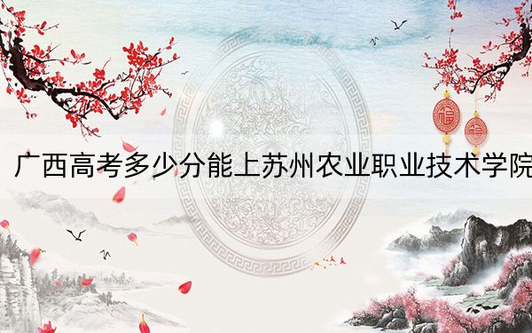 廣西高考多少分能上蘇州農(nóng)業(yè)職業(yè)技術(shù)學(xué)院,？附2022-2024年最低錄取分?jǐn)?shù)線