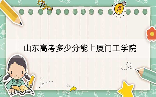 山東高考多少分能上廈門工學(xué)院？2024年綜合錄取分468分
