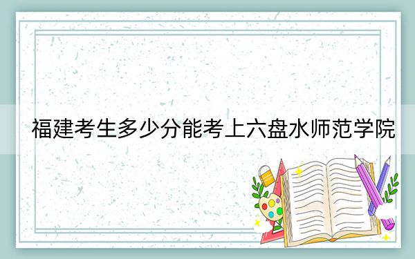 福建考生多少分能考上六盤水師范學院,？附2022-2024年院校投檔線