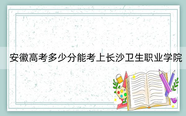 安徽高考多少分能考上長沙衛(wèi)生職業(yè)學院?2024年歷史類錄取分447分 物理類最低440分