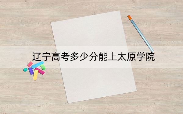 遼寧高考多少分能上太原學(xué)院,？附近三年最低院校投檔線
