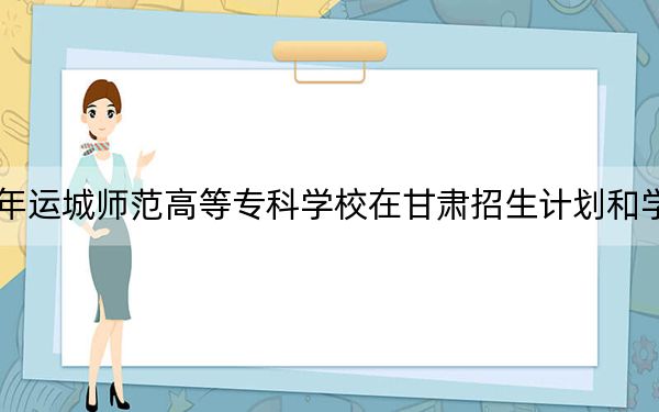 2024年運城師范高等??茖W校在甘肅招生計劃和學費是多少?錄取分數(shù)線是多少,?
