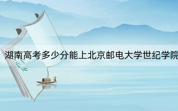 湖南高考多少分能上北京郵電大學(xué)世紀(jì)學(xué)院？2024年歷史類投檔線442分 物理類426分