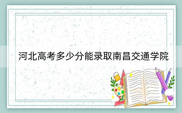 河北高考多少分能錄取南昌交通學(xué)院？2024年歷史類473分 物理類471分