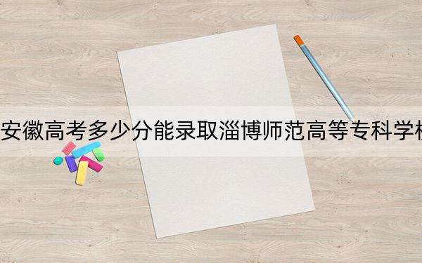安徽高考多少分能錄取淄博師范高等?？茖W(xué)校？附2022-2024年最低錄取分?jǐn)?shù)線