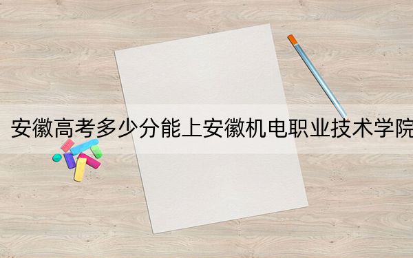 安徽高考多少分能上安徽機(jī)電職業(yè)技術(shù)學(xué)院？2024年歷史類397分 物理類錄取分437分