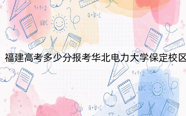 福建高考多少分報(bào)考華北電力大學(xué)保定校區(qū),?2024年歷史類錄取分568分 物理類錄取分603分