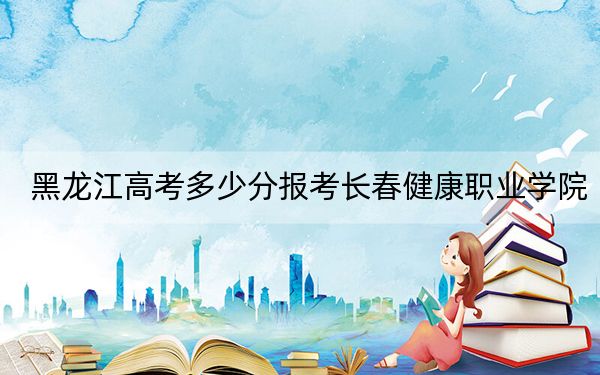 黑龍江高考多少分報考長春健康職業(yè)學(xué)院?附2022-2024年最低錄取分數(shù)線