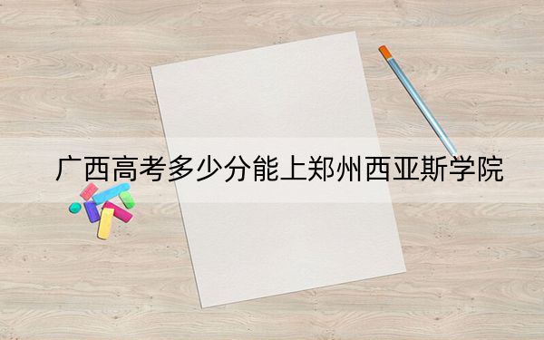 廣西高考多少分能上鄭州西亞斯學院,？附近三年最低院校投檔線