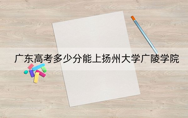 廣東高考多少分能上揚州大學(xué)廣陵學(xué)院？附帶近三年最低錄取分?jǐn)?shù)線