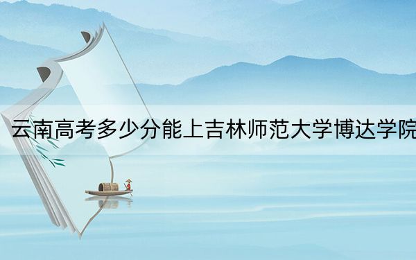 云南高考多少分能上吉林師范大學博達學院,？2024年文科最低481分 理科424分