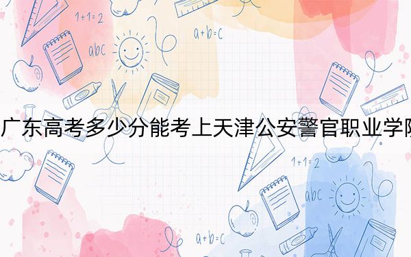 廣東高考多少分能考上天津公安警官職業(yè)學(xué)院,？2024年歷史類錄取分379分 物理類投檔線413分
