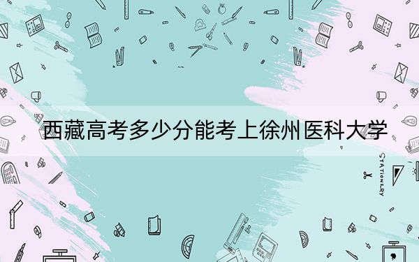 西藏高考多少分能考上徐州醫(yī)科大學(xué)？附2022-2024年最低錄取分?jǐn)?shù)線