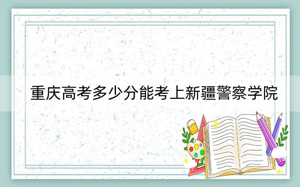 重慶高考多少分能考上新疆警察學(xué)院？2024年歷史類511分 物理類最低533分