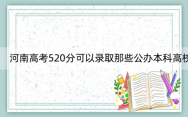 河南高考520分可以錄取那些公辦本科高校?(附帶2022-2024年520左右高校名單)
