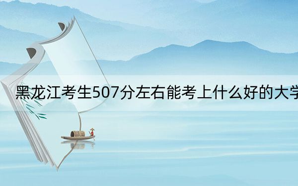 黑龍江考生507分左右能考上什么好的大學(xué)?(供2025屆高三考生參考)