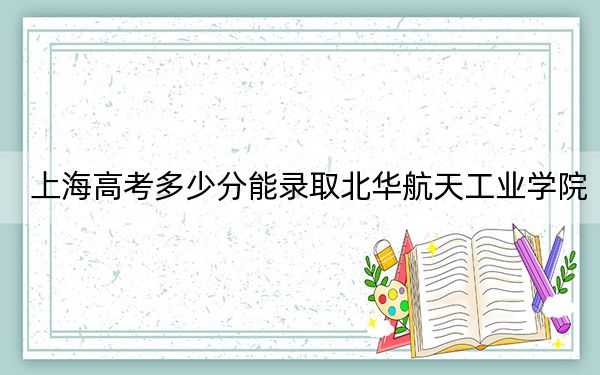上海高考多少分能錄取北華航天工業(yè)學院？2024年綜合投檔線428分