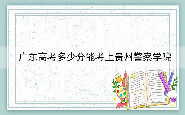 廣東高考多少分能考上貴州警察學(xué)院,?附2022-2024年最低錄取分?jǐn)?shù)線