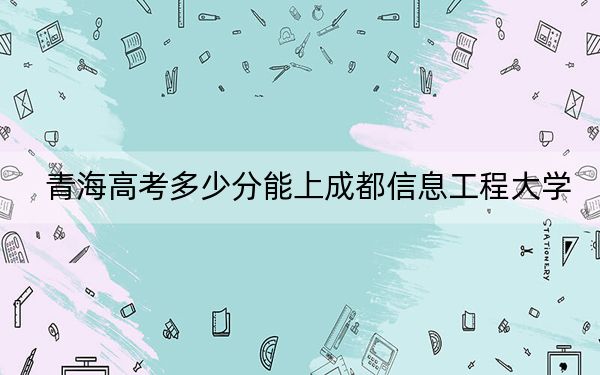 青海高考多少分能上成都信息工程大學(xué)？2024年文科453分 理科錄取分450分